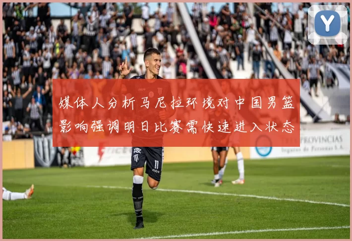 媒体人分析马尼拉环境对中国男篮影响强调明日比赛需快速进入状态