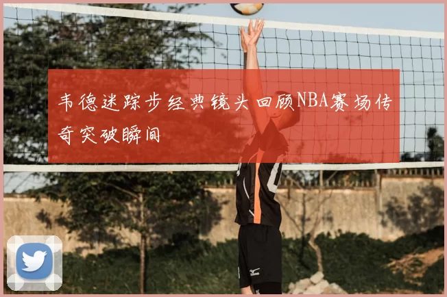 韦德迷踪步经典镜头回顾NBA赛场传奇突破瞬间