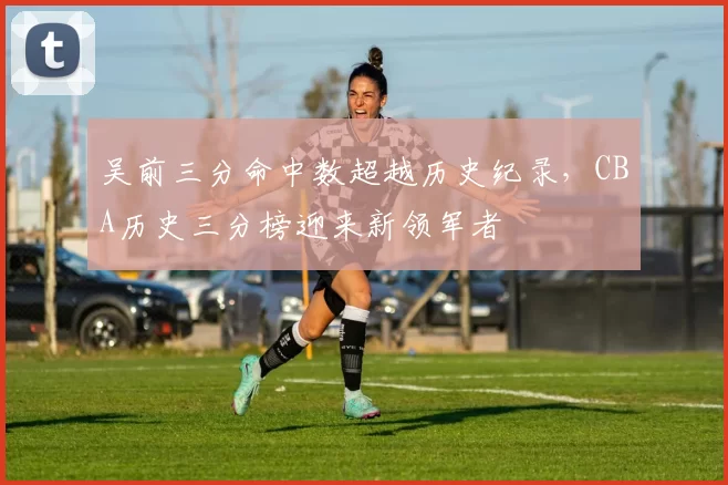吴前三分命中数超越历史纪录，CBA历史三分榜迎来新领军者