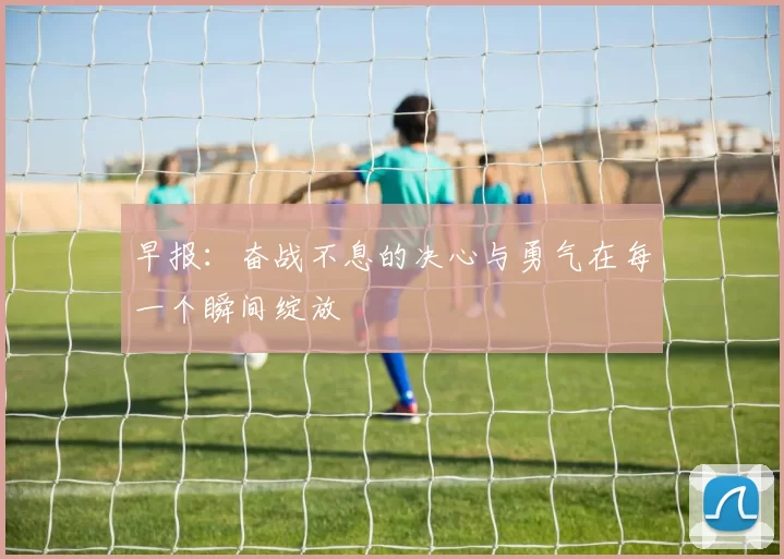早报:奋战不息的决心与勇气在每一个瞬间绽放