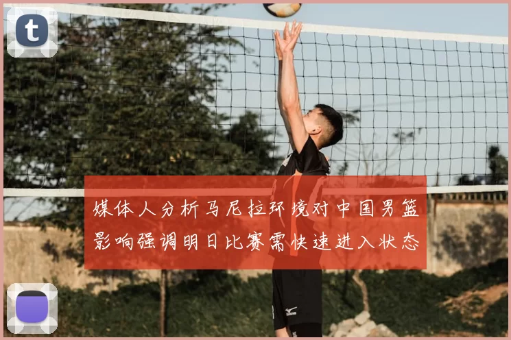 媒体人分析马尼拉环境对中国男篮影响强调明日比赛需快速进入状态
