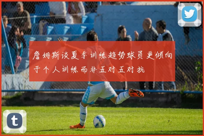 詹姆斯谈夏季训练趋势球员更倾向于个人训练而非五对五对抗
