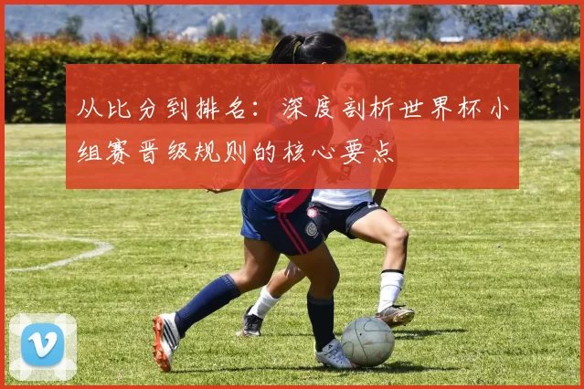 从比分到排名：深度剖析世界杯小组赛晋级规则的核心要点