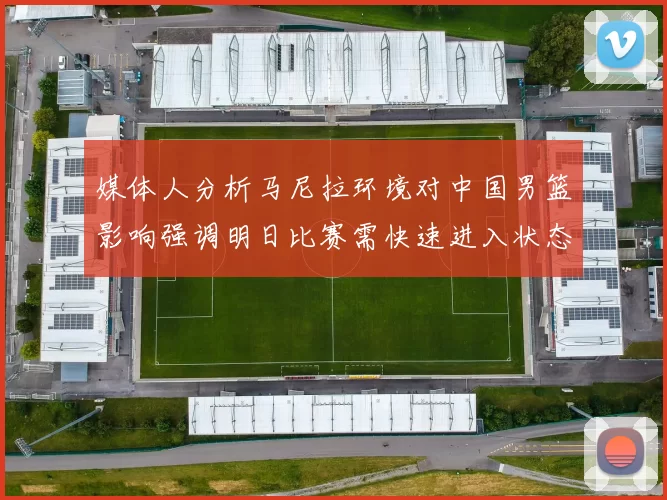 媒体人分析马尼拉环境对中国男篮影响强调明日比赛需快速进入状态