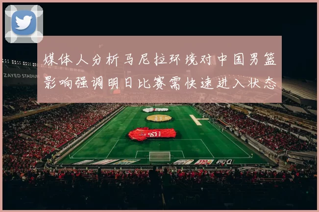 媒体人分析马尼拉环境对中国男篮影响强调明日比赛需快速进入状态