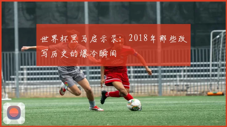 世界杯黑马启示录：2018年那些改写历史的爆冷瞬间