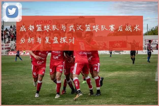 成都篮球队与武汉篮球队赛后战术分析与复盘探讨