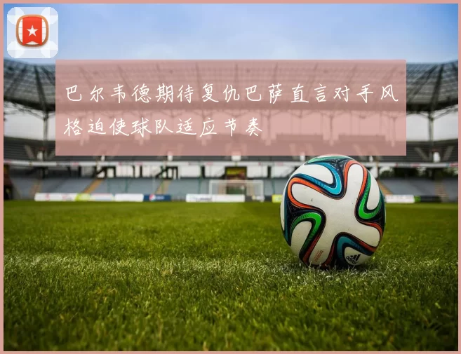 巴尔韦德期待复仇巴萨直言对手风格迫使球队适应节奏