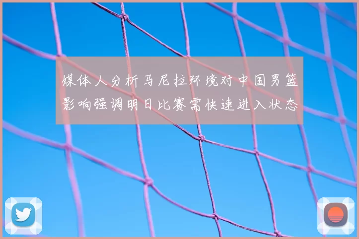 媒体人分析马尼拉环境对中国男篮影响强调明日比赛需快速进入状态