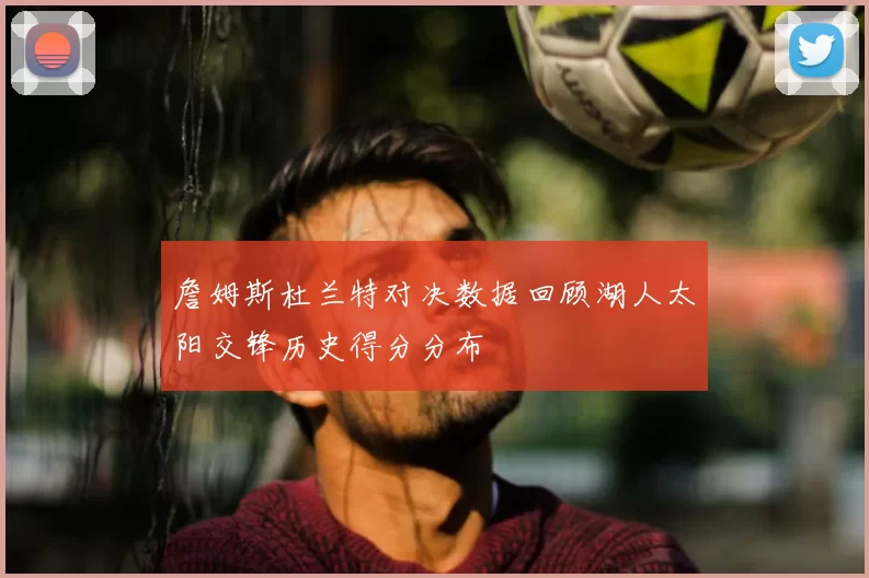 詹姆斯杜兰特对决数据回顾湖人太阳交锋历史得分分布