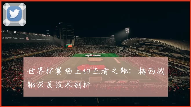 世界杯赛场上的王者之靴:梅西战靴深度技术剖析