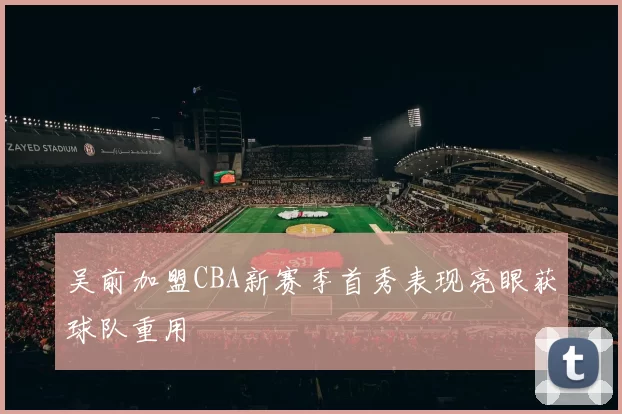 吴前加盟CBA新赛季首秀表现亮眼获球队重用