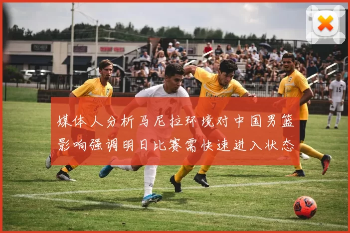 媒体人分析马尼拉环境对中国男篮影响强调明日比赛需快速进入状态