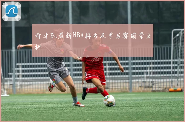 奇才队最新NBA排名及季后赛前景分析