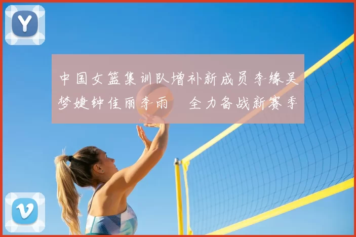 中国女篮集训队增补新成员李缘吴梦婕钟佳丽李雨汧全力备战新赛季