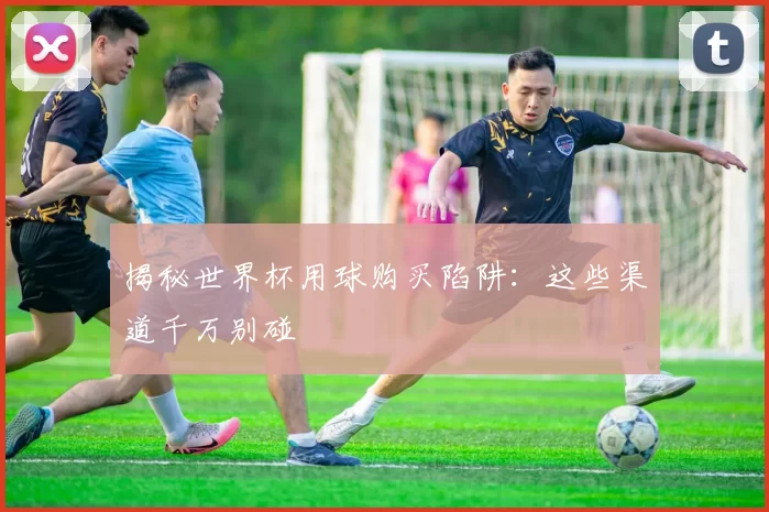 揭秘世界杯用球购买陷阱：这些渠道千万别碰