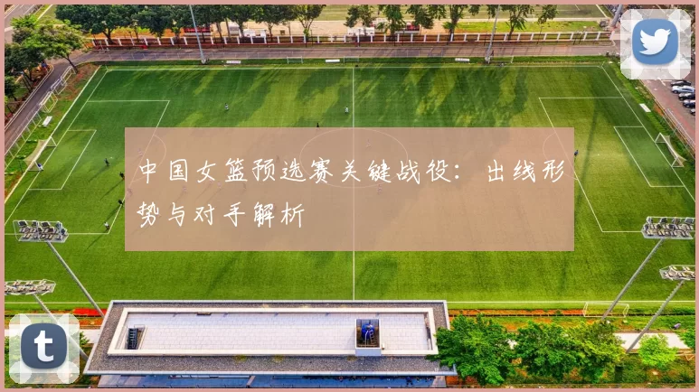 中国女篮预选赛关键战役:出线形势与对手解析