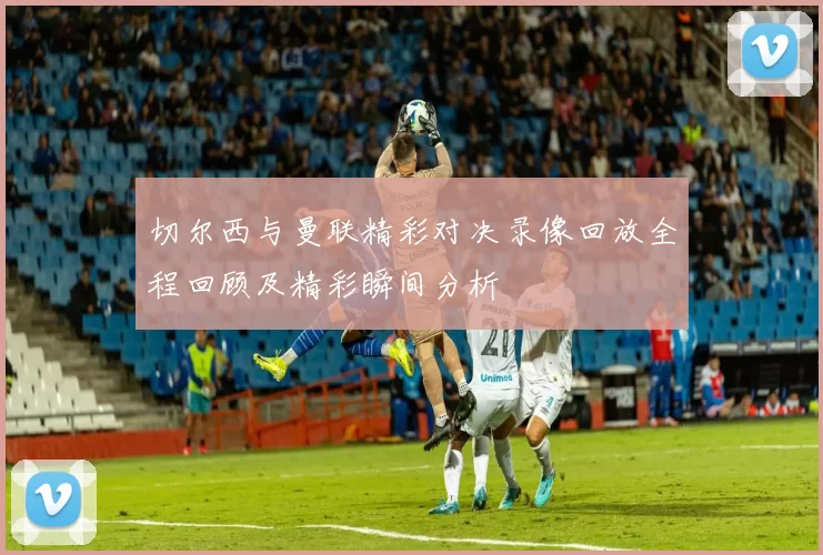 切尔西与曼联精彩对决录像回放全程回顾及精彩瞬间分析