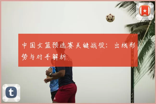 中国女篮预选赛关键战役:出线形势与对手解析